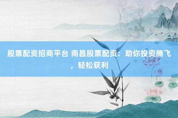 股票配资招商平台 南昌股票配资：助你投资腾飞，轻松获利